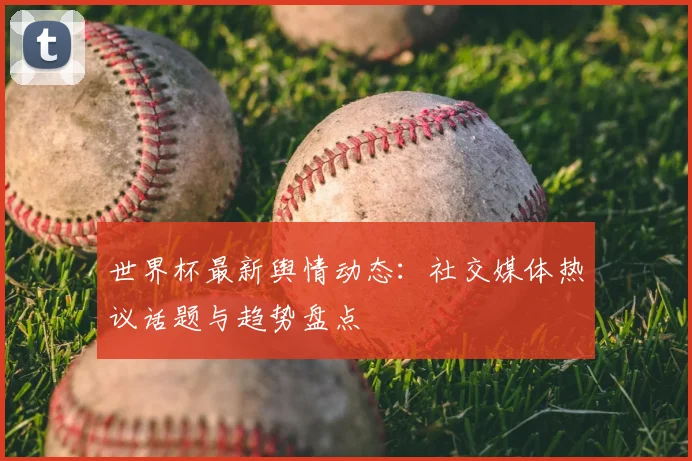 世界杯最新舆情动态:社交媒体热议话题与趋势盘点