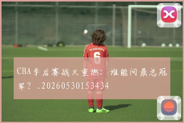 CBA季后赛战火重燃：谁能问鼎总冠军？_20260530153434