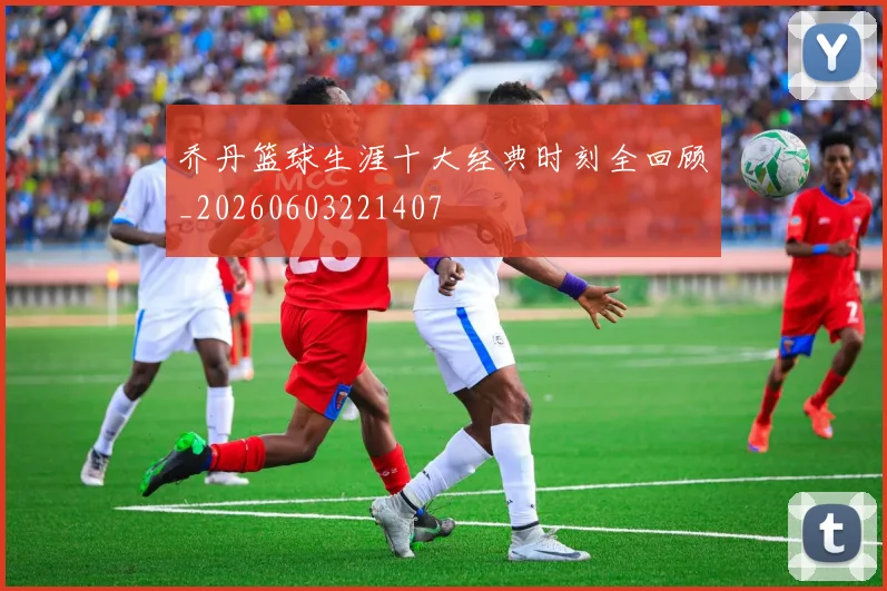 乔丹篮球生涯十大经典时刻全回顾_20260603221407