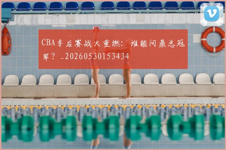 CBA季后赛战火重燃：谁能问鼎总冠军？_20260530153434