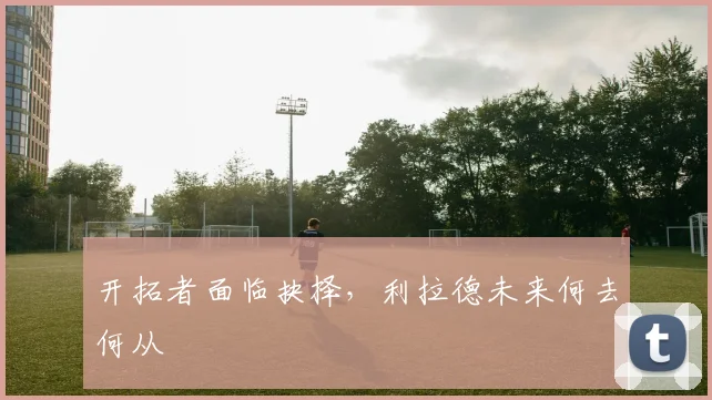 开拓者面临抉择,利拉德未来何去何从