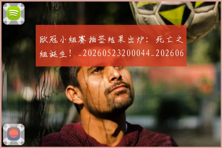 欧冠小组赛抽签结果出炉：死亡之组诞生！_20260523200044_20260609225020