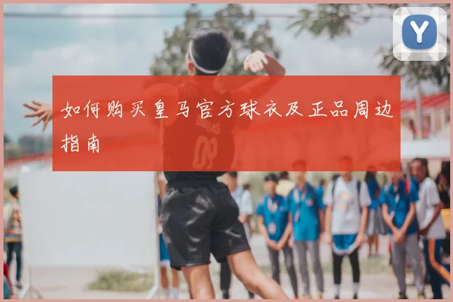 如何购买皇马官方球衣及正品周边指南