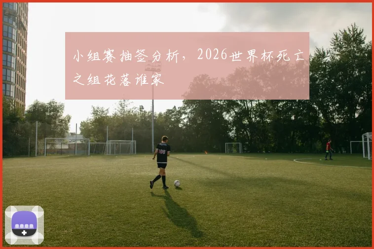 小组赛抽签分析，2026世界杯死亡之组花落谁家
