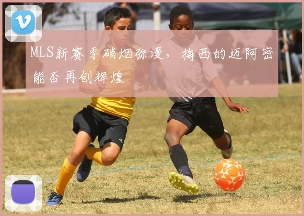 MLS新赛季硝烟弥漫,梅西的迈阿密能否再创辉煌