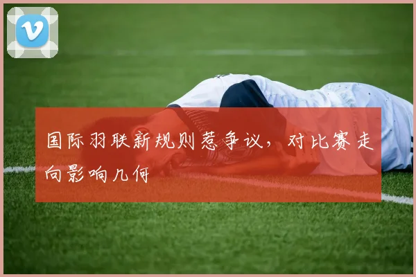 国际羽联新规则惹争议,对比赛走向影响几何