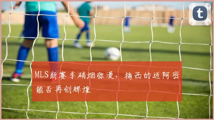 MLS新赛季硝烟弥漫，梅西的迈阿密能否再创辉煌