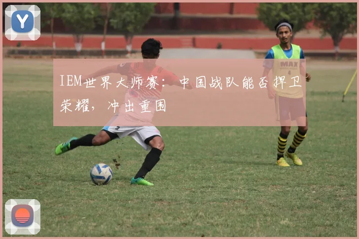 IEM世界大师赛：中国战队能否捍卫荣耀，冲出重围