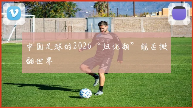 中国足球的2026“归化潮”能否掀翻世界