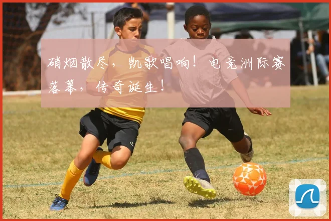 硝烟散尽，凯歌唱响！电竞洲际赛落幕，传奇诞生！