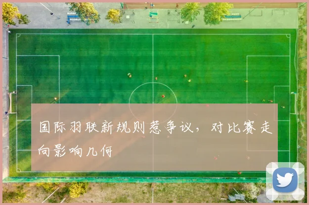 国际羽联新规则惹争议,对比赛走向影响几何