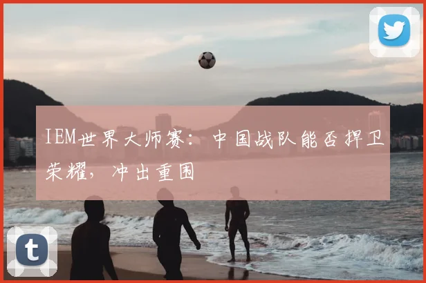 IEM世界大师赛：中国战队能否捍卫荣耀，冲出重围