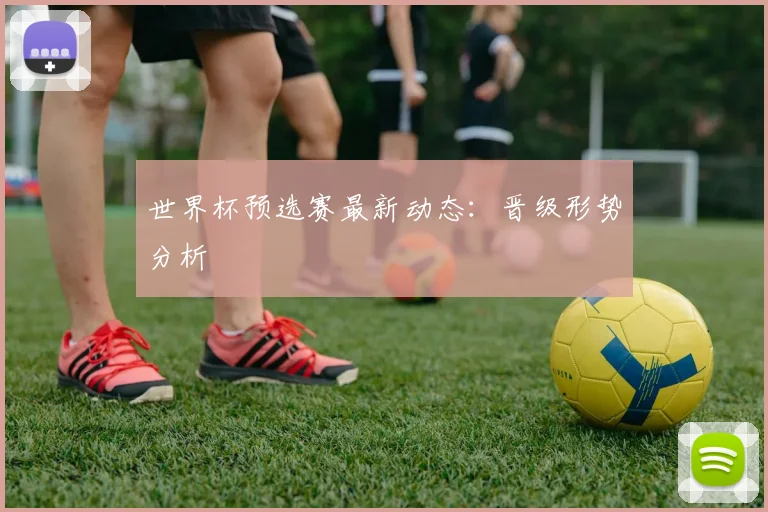 世界杯预选赛最新动态:晋级形势分析