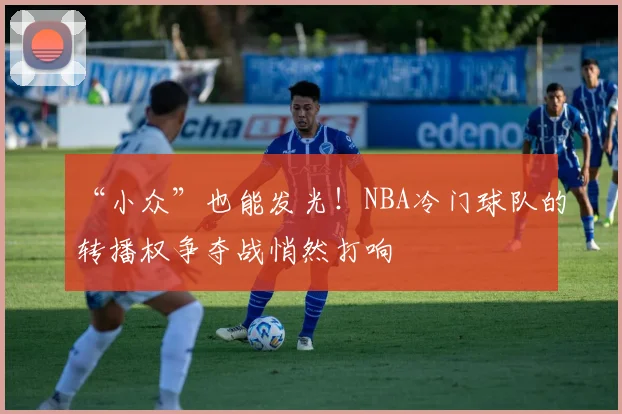 “小众”也能发光!NBA冷门球队的转播权争夺战悄然打响